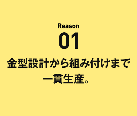 Reason01金型設計から組付けまで一貫生産。