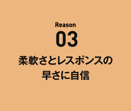 Reason03 柔軟さとレスポンスの早さに自信。