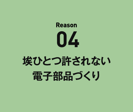 Reason04 埃ひとつ許されない電子部品づくり。