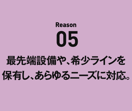 Reason05 最先端設備や、希少ラインを保有し、あらゆるニーズに対応。