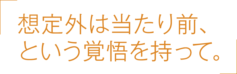 想定外は当たり前、という覚悟を持って。