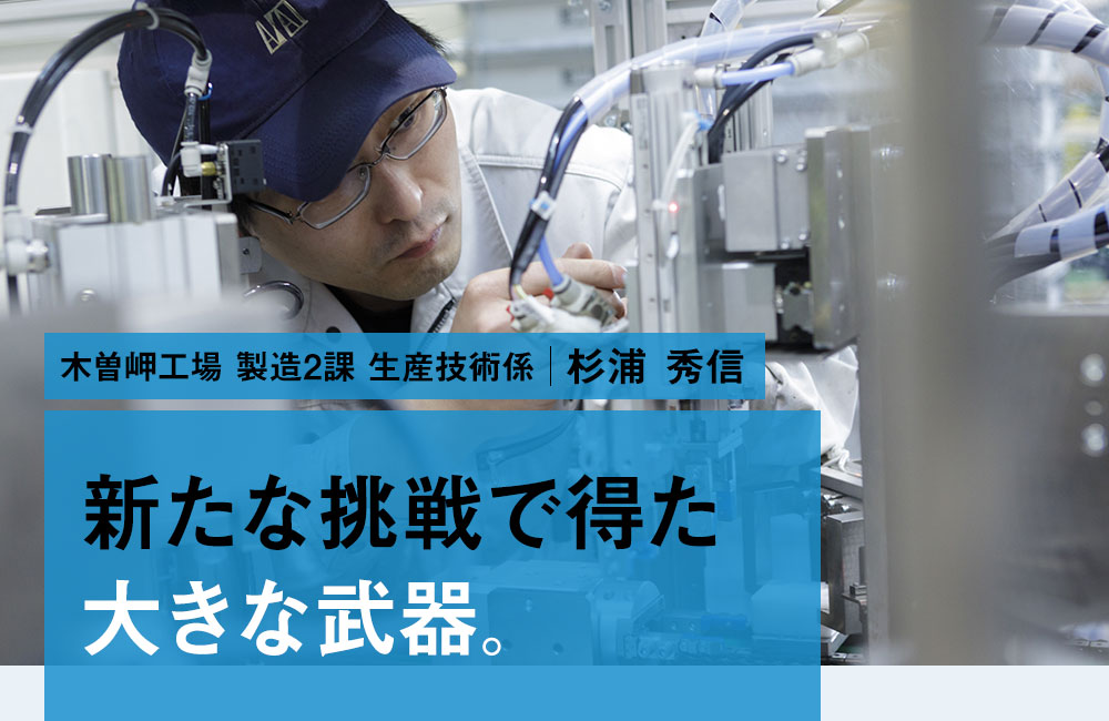 木曽岬工場 製造2課 生産技術係 杉浦 秀信 新たな挑戦で得た大きな武器。