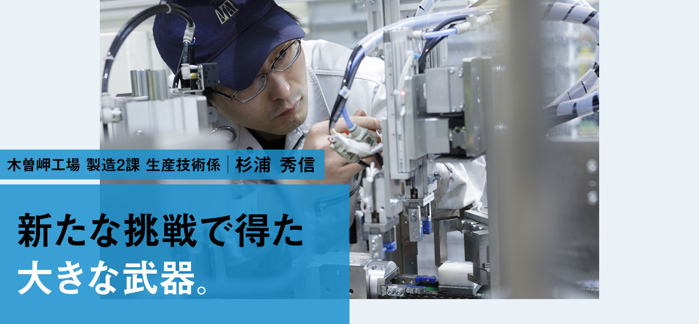 木曽岬工場 製造2課 生産技術係 杉浦 秀信 新たな挑戦で得た大きな武器。
